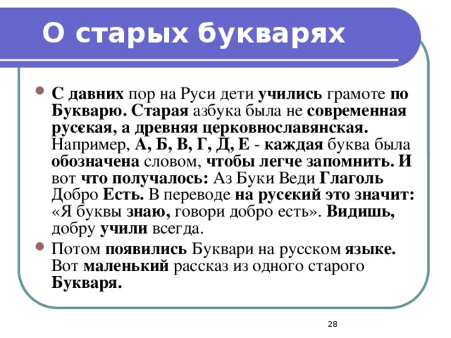 О старых букварях С давних пор на Руси дети учились грамоте по Букварю. Старая азбука была не современная рус­ская, а древняя церковнославянская. Например, А, Б, В, Г, Д, Е - каждая буква была обозначена словом, чтобы легче запомнить. И вот что получалось: Аз Буки Веди Глаголь Добро Есть. В переводе на рус­ский это значит: «Я буквы знаю, говори добро есть». Видишь, добру учили всегда. Потом появились Буквари на русском языке. Вот маленький рассказ из одного старого Букваря.