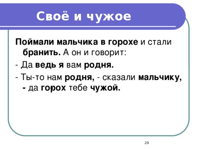 Своё и чужое  Поймали мальчика в горохе и стали бранить. А он и говорит: - Да ведь я вам родня. - Ты-то нам родня, - сказали мальчику, - да го­рох тебе чужой.  