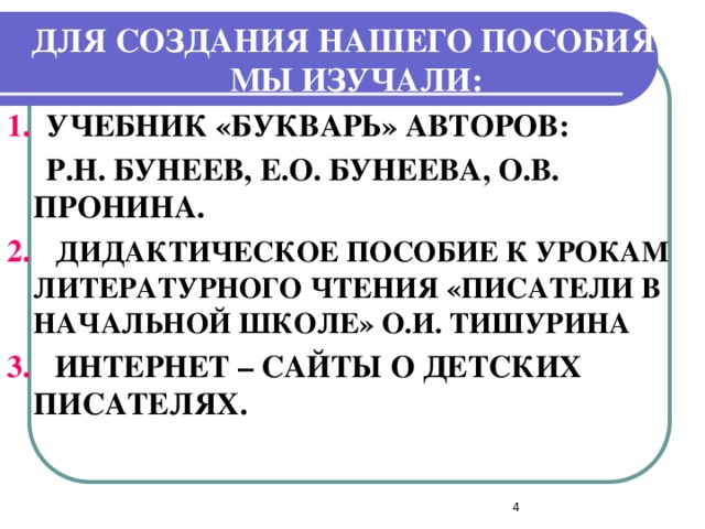 ДЛЯ СОЗДАНИЯ НАШЕГО ПОСОБИЯ МЫ ИЗУЧАЛИ: 1. УЧЕБНИК «БУКВАРЬ» АВТОРОВ:  Р.Н. БУНЕЕВ, Е.О. БУНЕЕВА, О.В. ПРОНИНА. 2.  ДИДАКТИЧЕСКОЕ ПОСОБИЕ К УРОКАМ ЛИТЕРАТУРНОГО ЧТЕНИЯ «ПИСАТЕЛИ В НАЧАЛЬНОЙ ШКОЛЕ» О.И. ТИШУРИНА 3.  ИНТЕРНЕТ – САЙТЫ О ДЕТСКИХ ПИСАТЕЛЯХ.