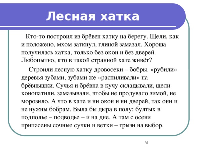 Лесная хатка  Кто-то построил из брёвен хатку на берегу. Щели, как и положено, мхом заткнул, глиной замазал. Хороша получилась хатка, только без окон и без дверей. Любопытно, кто в такой странной хате живёт?  Строили лесную хатку дровосеки – бобры. «рубили» деревья зубами, зубами же «распиливали» на брёвнышки. Сучья и брёвна в кучу складывали, щели конопатили, замазывали, чтобы не продувало зимой, не морозило. А что в хате и ни окон и ни дверей, так они и не нужны бобрам. Была бы дыра в полу: бултых в подполье – подводье – и на дне. А там с осени припасены сочные сучки и ветки – грызи на выбор .