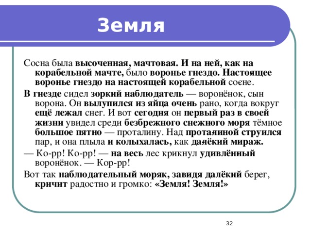 Земля Сосна была высоченная, мачтовая. И на ней, как на корабельной мачте, было воронье гнездо. Насто­ящее воронье гнездо на настоящей корабельной со­сне. В гнезде сидел зоркий наблюдатель — воронёнок, сын ворона. Он вылупился из яйца очень рано, когда вокруг ещё лежал снег. И вот сегодня он первый раз в своей жизни увидел среди безбрежного снежного моря тёмное большое пятно — проталину. Над прота­линой струился пар, и она плыла и колыхалась, как да­лёкий мираж. — Ко-рр! Ко-рр! — на весь лес крикнул удивлён­ный воронёнок. — Кор-рр! Вот так наблюдательный моряк, завидя далёкий берег, кричит радостно и громко: «Земля! Земля!»  