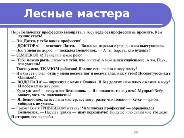 Лесные мастера Пора Бельчонку профессию выби­рать, в лесу ведь без профессии не про­жить. Кем лучше стать! —  Эй, Дятел, у тебя какая профессия! —  ДОКТОР я! — отвечает Дятел. — Больные деревья с утра до ночи выстукиваю. — Нос у меня не дорос! — пожалел Бельчонок. — А ты, Барсук, кто будешь! — ЗЕМЛЕКОП я! Туннели в земле рою! — Тебе можно рыть, лапы-то у тебя, что лопаты! А мои лапки слабенькие. А ты, Паук, что умеешь! —  Ткать умею, ТКАЧОМ работаю! Ловчие сети-тенёта в лесу плету! — И я бы сети плёл, будь у меня восемь ног и восемь глаз, как у тебя! Посоветуюсь-ка с Оляпкой! —  ВОДОЛАЗ я! — чирикнул с камня Оляпка. И без долгих слов плюх с камня в воду! И побежал по дну реки. — Куда уж мне! — испугался Бельчонок. — Я и плавать-то не умею! Мудрый Бобр, может, хоть ты подскажешь! —  Я, Бельчонок, на все лапы мастер, всё могу, разве что только — хе-хе — грибы собирать не умею... — Грибы? Вот я ГРИБНИКОМ и стану! Чем плохая про­фессия! — обрадовался Бельчонок. — Насушу грибов — зиму перезимую! По душе и по силам мне это дело! И отправился по грибы.