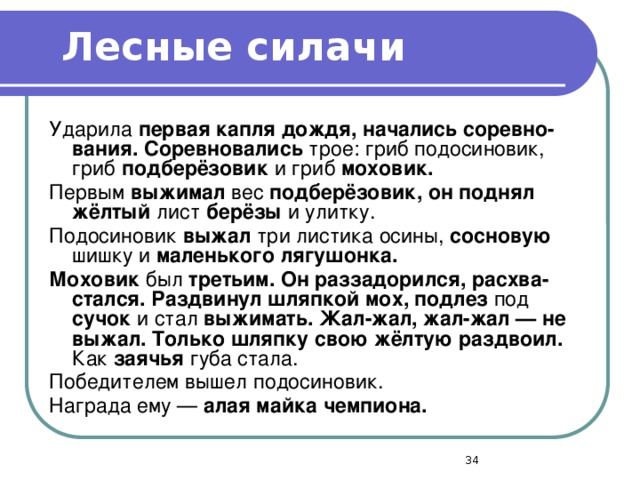 Лесные силачи Ударила первая капля дождя, начались соревно­вания. Соревновались трое: гриб подосиновик, гриб подберёзовик и гриб моховик. Первым выжимал вес подберёзовик, он поднял жёлтый лист берёзы и улитку. Подосиновик выжал три листика осины, сосновую шишку и маленького лягушонка. Моховик был третьим. Он раззадорился, расхва­стался. Раздвинул шляпкой мох, подлез под сучок и стал выжимать. Жал-жал, жал-жал — не выжал. Только шляпку свою жёлтую раздвоил. Как заячья губа стала. Победителем вышел подосиновик. Награда ему — алая майка чемпиона.  