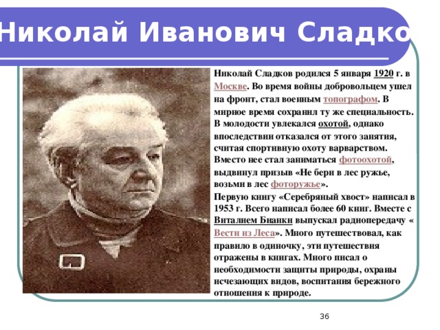 Николай Иванович Сладков Николай Сладков родился 5 января 1920  г. в Москве . Во время войны добровольцем ушел на фронт, стал военным топографом . В мирное время сохранил ту же специальность. В молодости увлекался охотой , однако впоследствии отказался от этого занятия, считая спортивную охоту варварством. Вместо нее стал заниматься фотоохотой , выдвинул призыв «Не бери в лес ружье, возьми в лес фоторужье ». Первую книгу «Серебряный хвост» написал в 1953 г. Всего написал более 60 книг. Вместе с Виталием Бианки выпускал радиопередачу « Вести из Леса ». Много путешествовал, как правило в одиночку, эти путешествия отражены в книгах. Много писал о необходимости защиты природы, охраны исчезающих видов, воспитания бережного отношения к природе.