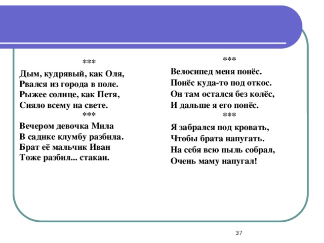 *** Велосипед меня понёс. Понёс куда-то под откос. Он там остался без колёс, И дальше я его понёс. *** Я забрался под кровать, Чтобы брата напугать. На себя всю пыль собрал, Очень маму напугал ! *** Дым, кудрявый, как Оля, Рвался из города в поле. Рыжее солнце, как Петя, Сияло всему на свете. *** Вечером девочка Мила В садике клумбу разбила. Брат её мальчик Иван Тоже разбил... стакан.