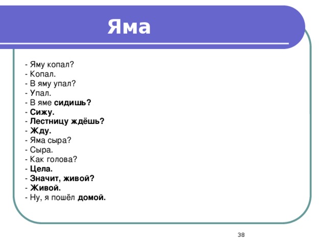 Яма - Яму копал? - Копал. - В яму упал? - Упал. - В яме сидишь? - Сижу. - Лестницу ждёшь? - Жду. - Яма сыра? - Сыра. - Как голова? - Цела. - Значит, живой? - Живой. - Ну, я пошёл домой.  