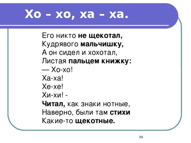 Хо – хо, ха – ха. Его никто не щекотал, Кудрявого мальчишку, А он сидел и хохотал, Листая пальцем книжку: — Хо-хо! Ха-ха! Хе-хе! Хи-хи! - Читал, как знаки нотные, Наверно, были там стихи Какие-то щекотные.