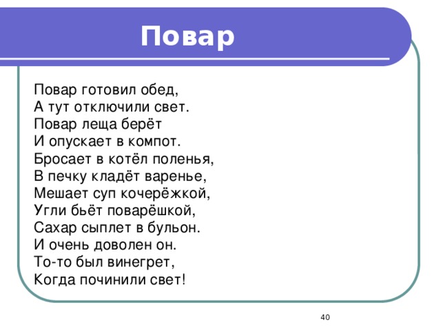 Повар Повар готовил обед, А тут отключили свет. Повар леща берёт И опускает в компот. Бросает в котёл поленья, В печку кладёт варенье, Мешает суп кочерёжкой, Угли бьёт поварёшкой, Сахар сыплет в бульон. И очень доволен он. То-то был винегрет, Когда починили свет!