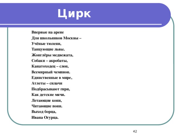 Цирк Впервые на арене Для школьников Москвы – Учёные тюлени, Танцующие львы. Жонглёры медвежата, Собаки – акробаты, Канатоходец – слон, Всемирный чемпион. Единственные в мире, Атлеты – силачи Подбрасывают гири, Как детские мячи. Летающие кони, Читающие пони. Выход борца, Ивана Огурца.