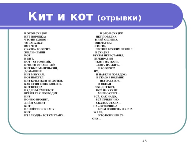 Кит и кот (отрывки) В ЭТОЙ СКАЗКЕ  …В ЭТОЙ СКАЗКЕ НЕТ ПОРЯДКА: НЕТ ПОРЯДКА ЧТО НИ СЛОВО – В НЕЙ ОШИБКА, ТО ЗАГАДКА! ОПЕЧАТКА: ВОТ ЧТО КТО-ТО, СКАЗКА ГОВОРИТ: ПРОТИВ ВСЯКИХ ПРАВИЛ, ЖИЛИ – БЫЛИ В СКАЗКЕ КОТ БУКВЫ ПЕРЕСТАВИЛ, И КИТ. ПЕРЕПРАВИЛ КОТ – ОГРОМНЫЙ, «КИТ» НА «КОТ», ПРОСТО СТРАШНЫЙ! «КОТ» НА «КИТ», КИТ БЫЛ МАЛЕНЬКИЙ, НАОБОРОТ! ДОМАШНИЙ. НУ, КИТ МЯУКАЛ, И НАВЕЛИ ПОРЯДОК: КОТ ПЫХТЕЛ. В СКАЗКЕ БОЛЬШЕ КИТ КУПАТЬСЯ НЕ ХОТЕЛ. НЕТ ЗАГАДОК. КАК ОГНЯ ВОДЫ БОЯЛСЯ. В ОКЕАН КОТ ВСЕГДА УХОДИТ КИТ, НАД НИМ СМЕЯЛСЯ! КОТ НА КУХНЕ ВРЕМЯ ТАК ПРОВОДИТ МИРНО СПИТ… КИТ: ВСЁ, КАК НАДО, НОЧЬЮ БРОДИТ, ВСЁ ПРИЛИЧНО. ДНЁМ ХРАПИТ СКАЗКА СТАЛА – КОТ НА «ОТЛИЧНО» ! ПЛЫВЁТ ПО ОКЕАНУ ВСЕМ ПОНЯТНА И ЯСНА. КИТ ЖАЛЬ, ИЗ БЛЮДЦА ЕСТ СМЕТАНУ. ЧТО КОНЧИЛАСЬ  ОНА…