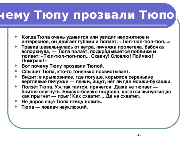 Почему Тюпу прозвали Тюпой? Когда Тюпа очень удивится или увидит непонятное и интересное, он двигает губами и тюпает: «Тюп-тюп-тюп-тюп...» Травка шевельнулась от ветра, пичужка пролетела, бабочка вспорхнула, — Тюпа ползёт, подкрадывается поближе и тюпает: «Тюп-тюп-тюп-тюп... Схвачу! Словлю! Поймаю! Поиграю!» Вот почему Тюпу прозвали Тюпой. Слышит Тюпа, кто-то тоненько посвистывает. Видит: в крыжовнике, где погуще, кормятся серенькие вертлявые пичужки — пенки, ищут, нет ли где мошки-букашки. Ползёт Тюпа. Уж так таится, прячется. Даже не тюпает — боится спугнуть. Близко-близко подполз, коготки выпустил да как прыгнет — прыг! Как схватит... Да не схватил. Не дорос ещё Тюпа птицу ловить. Тюпа — ловкач неуклюжий.