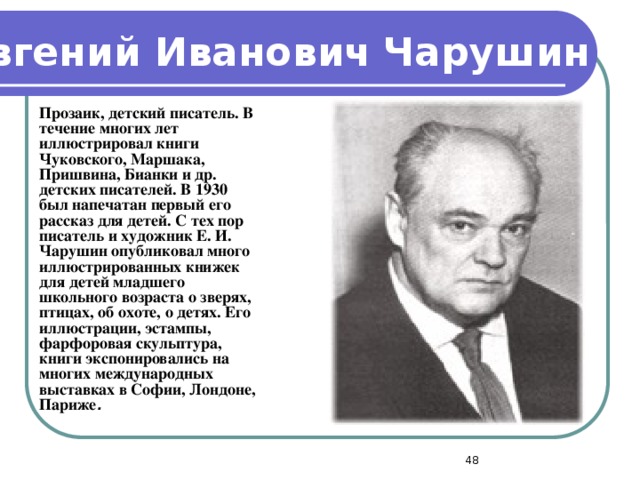 Евгений Иванович  Чарушин  Прозаик, детский писатель. В течение многих лет иллюстрировал книги Чуковского, Маршака, Пришвина, Бианки и др. детских писателей. В 1930 был напечатан первый его рассказ для детей. С тех пор писатель и художник Е. И. Чарушин опубликовал много иллюстрированных книжек для детей младшего школьного возраста о зверях, птицах, об охоте, о детях. Его иллюстрации, эстампы, фарфоровая скульптура, книги экспонировались на многих международных выставках в Софии, Лондоне, Париже .