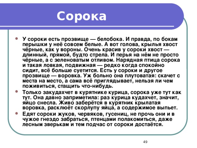 Сорока У сороки есть прозвище — белобока. И правда, по бокам перышки у неё совсем белые. А вот голова, крылья хвост чёрные, как у вороны. Очень красив у сороки хвост — длинный, прямой, будто стрела. И перья на нём не просто чёрные, а с зеленоватым отливом. Нарядная птица сорока и такая ловкая, подвижная — редко когда спокойно сидит, всё больше суетится. Есть у сороки и другое прозвище — воровка. Уж больно она плутоватая: скачет с места на место, а сама всё приглядывает, нельзя ли чем поживиться, стащить что-нибудь. Только закудахчет в курятнике курица, сорока уже тут как тут. Она давно заприметила: раз курица кудахчет, значит, яйцо снесла. Живо заберётся в курятник крылатая воровка, расклюёт скорлупу яйца, а содержимое выпьет. Едят сороки жуков, червяков, гусениц, не прочь они и в чужое гнездо забраться, птенцами полакомиться, даже лесным зверькам и тем подчас от сороки достаётся.