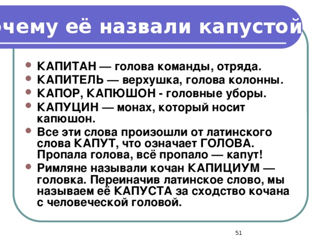 Почему её назвали капустой? КАПИТАН — голова команды, отряда. КАПИТЕЛЬ — верхушка, голова колонны. КАПОР, КАПЮШОН - головные уборы. КАПУЦИН — монах, который носит капюшон. Все эти слова произошли от латинского слова КАПУТ, что означает ГОЛОВА. Пропала голова, всё пропало — капут! Римляне называли кочан КАПИЦИУМ — головка. Переиначив латинское слово, мы называем её КАПУСТА за сходство кочана с человеческой головой.