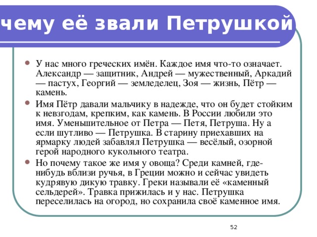 Почему её звали Петрушкой? У нас много греческих имён. Каждое имя что-то означает. Александр — защитник, Андрей — мужественный, Аркадий — пастух, Георгий — земледелец, Зоя — жизнь, Пётр — камень. Имя Пётр давали мальчику в надежде, что он будет стойким к невзгодам, крепким, как камень. В России любили это имя. Уменьшительное от Петра — Петя, Петруша. Ну а если шутливо — Петрушка. В старину приехавших на ярмарку людей забавлял Петрушка — весёлый, озорной герой народного кукольного театра. Но почему такое же имя у овоща? Среди камней, где-нибудь вблизи ручья, в Греции можно и сейчас увидеть кудрявую дикую травку. Греки называли её «каменный сельдерей». Травка прижилась и у нас. Петрушка переселилась на огород, но сохранила своё каменное имя.