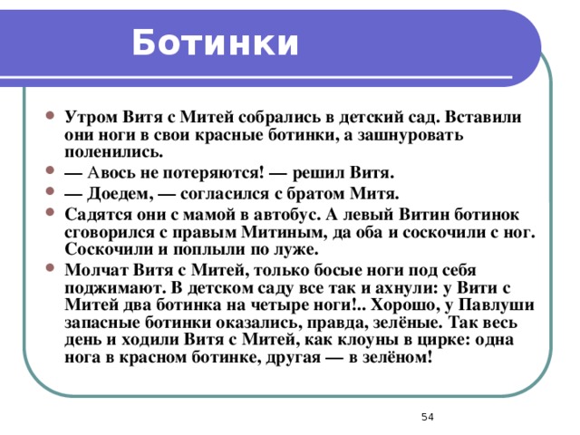 Ботинки Утром Витя с Митей собрались в детский сад. Вставили они ноги в свои красные ботинки, а зашнуровать поленились. —  А вось не потеряются! — решил Витя. —  Доедем, — согласился с братом Митя. Садятся они с мамой в автобус. А левый Витин ботинок сговорился с правым Митиным, да оба и соскочили с ног. Соскочили и поплыли по луже. Молчат Витя с Митей, только босые ноги под себя поджимают. В детском саду все так и ахнули: у Вити с Митей два ботинка на четыре ноги!.. Хорошо, у Павлуши запасные ботинки оказались, правда, зелёные. Так весь день и ходили Витя с Митей, как клоуны в цирке: одна нога в красном ботинке, другая — в зелёном!