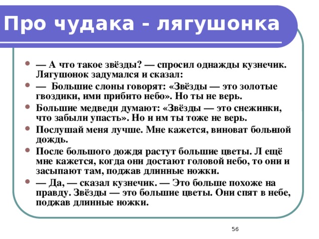 Про чудака - лягушонка —  А что такое звёзды? — спросил однажды кузнечик. Лягушонок задумался и сказал: —  Большие слоны говорят: «Звёзды — это золотые гвоздики, ими прибито небо». Но ты не верь. Большие медведи думают: «Звёзды — это снежинки, что забыли упасть». Но и им ты тоже не верь. Послушай меня лучше. Мне кажется, виноват боль­шой дождь. После большого дождя растут большие цветы. Л ещё мне кажется, когда они достают головой небо, то они и засыпают там, поджав длинные ножки. —  Да, — сказал кузнечик. — Это больше похоже на правду. Звёзды — это большие цветы. Они спят в небе, поджав длинные ножки.