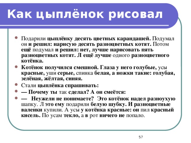 Как цыплёнок рисовал Подарили цыплёнку десять цветных карандашей. Подумал он и решил: нарисую десять разноцветных котят. Потом ещё подумал и решил: нет, лучше нарисовать пять разноцветных котят. Л ещё лучше одного разноцветного котёнка. Котёнок получился смешной. Глаза у него голубые, усы красные, уши серые, спинка белая, а ножки такие: голубая, зелёная, жёлтая, синяя. Стали цыплёнка спрашивать: —  Почему ты так сделал? А он смеётся: —  Неужели не понимаете? Это котёнок надел разноухую шапку. Л это ему подарили белую шубку. И разноцветные валенки купили. А усы у котёнка красные: он пил красный кисель. По усам текло, а в рот ничего не попало.