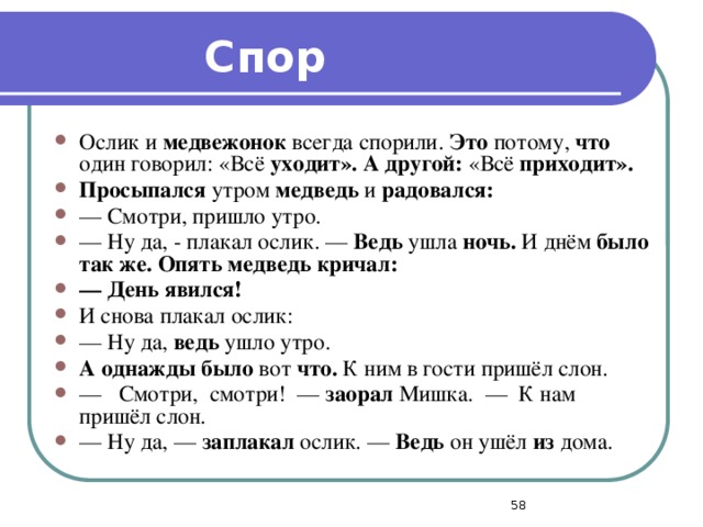 Спор Ослик и медвежонок всегда спорили. Это потому, что один говорил: «Всё уходит». А другой: «Всё приходит». Просыпался утром медведь и радовался: — Смотри, пришло утро. — Ну да, - плакал ослик. — Ведь ушла ночь. И днём было так же. Опять медведь кричал: —  День явился! И снова плакал ослик: — Ну да, ведь ушло утро. А однажды было вот что. К ним в гости пришёл слон. — Смотри, смотри! — заорал Мишка. — К нам пришёл слон. — Ну да, — заплакал ослик. — Ведь он ушёл из дома.