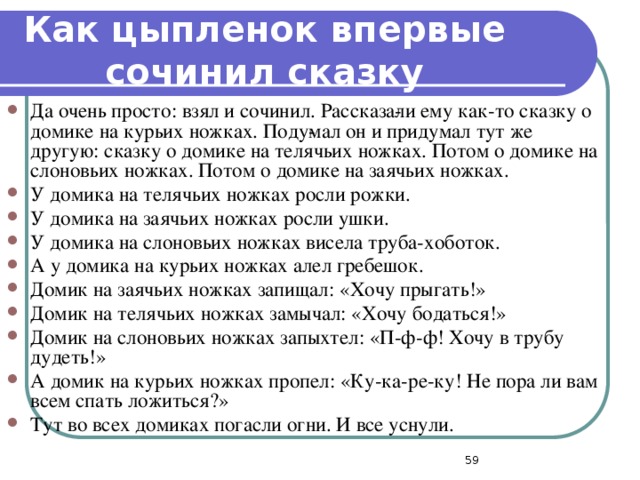 Как цыпленок впервые сочинил сказку Да очень просто: взял и сочинил. Рассказа­ли ему как-то сказку о домике на курьих ножках. Поду­мал он и придумал тут же другую: сказку о домике на телячьих ножках. Потом о домике на слоновьих ножках. Потом о домике на заячьих ножках. У домика на телячьих ножках росли рожки. У домика на заячьих ножках росли ушки. У домика на слоновьих ножках висела труба-хоботок. А у домика на курьих ножках алел гребешок. Домик на заячьих ножках запищал: «Хочу прыгать!» Домик на телячьих ножках замычал: «Хочу бодаться!» Домик на слоновьих ножках запыхтел: «П-ф-ф! Хочу в трубу дудеть!» А домик на курьих ножках пропел: «Ку-ка-ре-ку! Не пора ли вам всем спать ложиться?» Тут во всех домиках погасли огни. И все уснули.