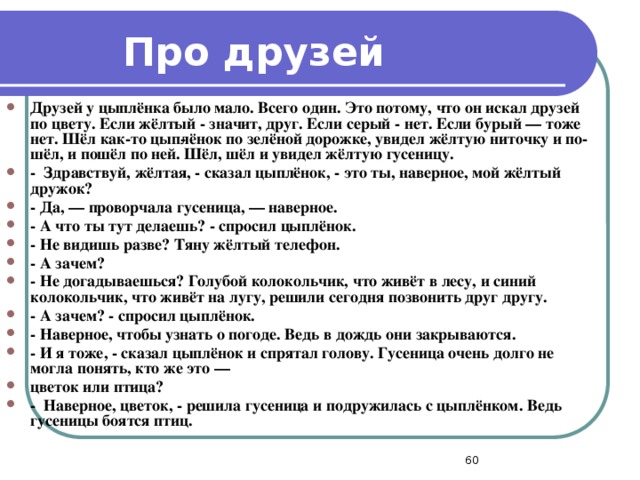 Про друзей Друзей у цыплёнка было мало. Всего один. Это потому, что он искал друзей по цвету. Если жёлтый - значит, друг. Если серый - нет. Если бурый — тоже нет. Шёл как-то цып­лёнок по зелёной дорожке, увидел жёлтую ниточку и по­шёл, и пошёл по ней. Шёл, шёл и увидел жёлтую гусеницу. - Здравствуй, жёлтая, - сказал цыплёнок, - это ты, наверное, мой жёлтый дружок? - Да, — проворчала гусеница, — наверное. - А что ты тут делаешь? - спросил цыплёнок. - Не видишь разве? Тяну жёлтый телефон. - А зачем? - Не догадываешься? Голубой колокольчик, что живёт в лесу, и синий колокольчик, что живёт на лугу, решили сегодня позвонить друг другу. - А зачем? - спросил цыплёнок. - Наверное, чтобы узнать о погоде. Ведь в дождь они закрываются. - И я тоже, - сказал цыплёнок и спрятал голову. Гусеница очень долго не могла понять, кто же это — цветок или птица? - Наверное, цветок, - решила гусеница и подружилась с цыплёнком. Ведь гусеницы боятся птиц.