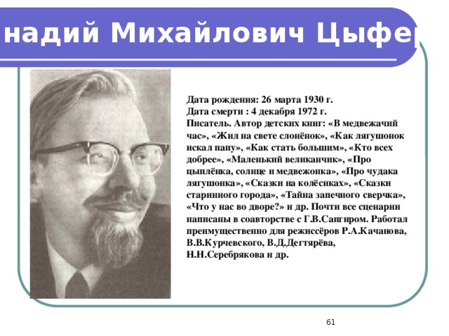 Геннадий Михайлович Цыферов  Дата рождения: 26 марта 1930 г. Дата смерти : 4 декабря 1972 г. Писатель. Автор детских книг: «В медвежачий час», «Жил на свете слонёнок», «Как лягушонок искал папу», «Как стать большим», «Кто всех добрее», «Маленький великанчик», «Про цыплёнка, солнце и медвежонка», «Про чудака лягушонка», «Сказки на колёсиках», «Сказки старинного города», «Тайна запечного сверчка», «Что у нас во дворе?» и др. Почти все сценарии написаны в соавторстве с Г.В.Сапгиром. Работал преимущественно для режиссёров Р.А.Качанова, В.В.Курчевского, В.Д.Дегтярёва, Н.Н.Серебрякова и др.