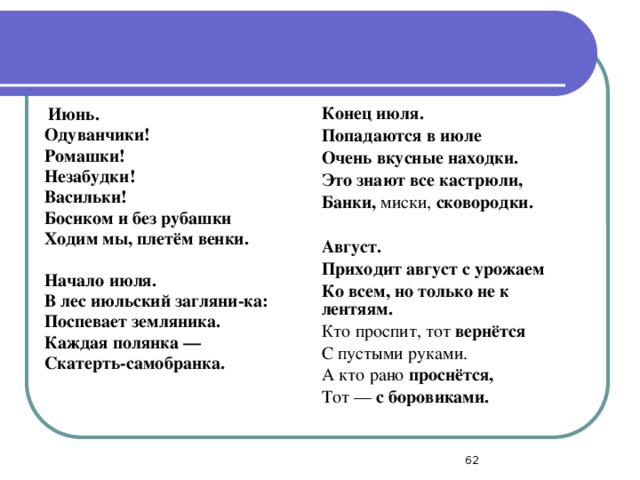   Июнь. Одуванчики! Ромашки! Конец июля. Незабудки! Васильки! Попадаются в июле Очень вкусные находки. Босиком и без рубашки Ходим мы, плетём венки. Это знают все кастрюли, Банки, миски, сковородки.   Начало июля.   В лес июльский загляни-ка: Август. Приходит август с урожаем Поспевает земляника. Ко всем, но только не к лентяям. Каждая полянка — Кто проспит, тот вернётся Скатерть-самобранка. С пустыми руками. А кто рано проснётся, Тот — с боровиками.