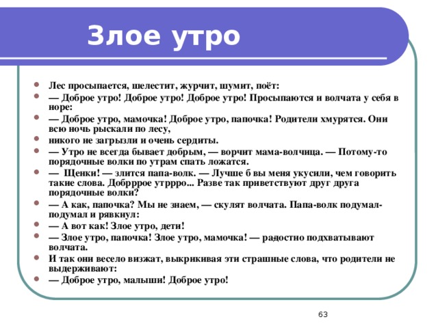 Злое утро Лес просыпается, шелестит, журчит, шумит, поёт: —  Доброе утро! Доброе утро! Доброе утро! Просыпаются и волчата у себя в норе: —  Доброе утро, мамочка! Доброе утро, папочка! Родители хмурятся. Они всю ночь рыскали по лесу, никого не загрызли и очень сердиты. —  Утро не всегда бывает добрым, — ворчит мама-волчица. — Потому-то порядочные волки по утрам спать ложатся. —  Щенки! — злится папа-волк. — Лучше б вы меня укусили, чем говорить такие слова. Добрррое утррро... Разве так приветствуют друг друга порядочные волки? —  А как, папочка? Мы не знаем, — скулят волчата. Папа-волк подумал-подумал и рявкнул: —  А вот как! Злое утро, дети! —  Злое утро, папочка! Злое утро, мамочка! — ра­достно подхватывают волчата. И так они весело визжат, выкрикивая эти страшные слова, что родители не выдерживают: —  Доброе утро, малыши! Доброе утро!