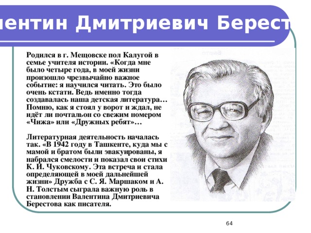 Валентин Дмитриевич Берестов  Родился в г. Мещовске пол Калугой в семье учителя истории. «Когда мне было четыре года, в моей жизни произошло чрезвычайно важное событие: я научился читать. Это было очень кстати. Ведь именно тогда создавалась наша детская литература… Помню, как я стоял у ворот и ждал, не идёт ли почтальон со свежим номером «Чижа» или «Дружных ребят»…  Литературная деятельность началась так. «В 1942 году в Ташкенте, куда мы с мамой и братом были эвакуированы, я набрался смелости и показал свои стихи К. И. Чуковскому. Эта встреча и стала определяющей в моей дальнейшей жизни» Дружба с С. Я. Маршаком и А. Н. Толстым сыграла важную роль в становлении Валентина Дмитриевича Берестова как писателя.