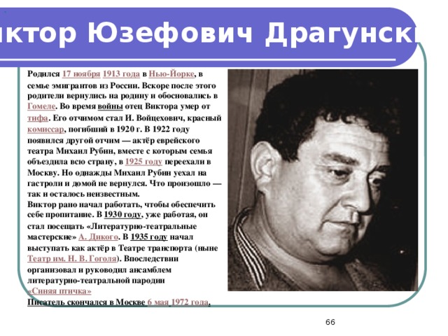 . Виктор Юзефович Драгунский  Родился 17 ноября  1913 года в Нью-Йорке , в семье эмигрантов из России. Вскоре после этого родители вернулись на родину и обосновались в Гомеле . Во время войны отец Виктора умер от тифа . Его отчимом стал И. Войцехович, красный комиссар , погибший в 1920 г. В 1922 году появился другой отчим — актёр еврейского театра Михаил Рубин, вместе с которым семья объездила всю страну, в 1925 году переехали в Москву. Но однажды Михаил Рубин уехал на гастроли и домой не вернулся. Что произошло — так и осталось неизвестным. Виктор рано начал работать, чтобы обеспечить себе пропитание. В 1930 году , уже работая, он стал посещать «Литературно-театральные мастерские» А. Дикого . В 1935 году начал выступать как актёр в Театре транспорта (ныне Театр им. Н. В. Гоголя ). Впоследствии организовал и руководил ансамблем литературно-театральной пародии «Синяя птичка»  Писатель скончался в Москве 6 мая  1972 года .