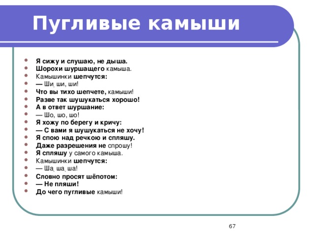 Пугливые камыши Я сижу и слушаю, не дыша. Шорохи шуршащего камыша. Камышинки шепчутся: —  Ши , ши, ши! Что вы тихо шепчете, камыши! Разве так шушукаться хорошо! А в ответ шуршание: — Шо, шо, шо! Я хожу по берегу и кричу: —  С вами я шушукаться не хочу! Я спою над речкою и спляшу. Даже разрешения не спрошу! Я спляшу у самого камыша. Камышинки шепчутся: — Ша , ша , ша! Словно просят шёпотом: —  Не пляши! До чего пугливые камыши!