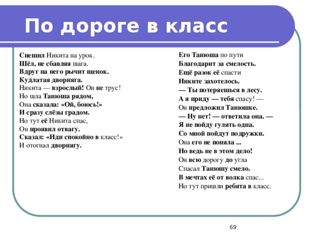 По дороге в класс Спешил Никита на урок. Шёл, не сбавляя шага. Вдруг на него рычит щенок. Его Танюша по пути Кудлатая дворняга. Никита — взрослый! Он не трус! Благодарит за смелость. Ещё разок её спасти Но шла Танюша рядом, Она сказала: «Ой, боюсь!» Никите захотелось. —  Ты потеряешься в лесу. И сразу слёзы градом. Но тут её Никита спас, А я приду — тебя спасу! — Он проявил отвагу. Он предложил Танюшке. —  Ну нет! — ответила она. — Сказал: «Иди спокойно в класс!» Я не пойду гулять одна. И отогнал дворнягу. Со мной пойдут подружки. Она его не поняла ... Но ведь не в этом дело! Он всю дорогу до угла Спасал Танюшу смело. В мечтах её от волка спас... Но тут пришли ребята в класс.