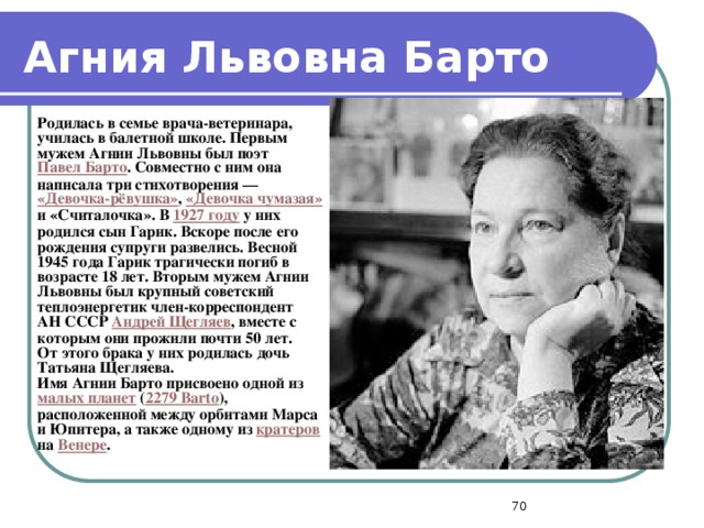 Агния Львовна Барто  Родилась в семье врача-ветеринара, училась в балетной школе. Первым мужем Агнии Львовны был поэт Павел Барто . Совместно с ним она написала три стихотворения — «Девочка-рёвушка» , «Девочка чумазая» и «Считалочка». В 1927 году у них родился сын Гарик. Вскоре после его рождения супруги развелись. Весной 1945 года Гарик трагически погиб в возрасте 18 лет. Вторым мужем Агнии Львовны был крупный советский теплоэнергетик член-корреспондент АН СССР Андрей Щегляев , вместе с которым они прожили почти 50 лет. От этого брака у них родилась дочь Татьяна Щегляева. Имя Агнии Барто присвоено одной из малых планет ( 2279 Barto ), расположенной между орбитами Марса и Юпитера, а также одному из кратеров на Венере .  