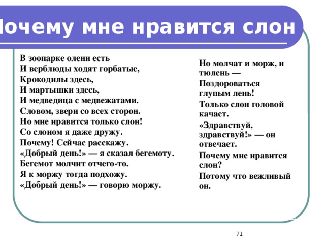 Почему мне нравится слон  В зоопарке олени есть И верблюды ходят горбатые, Крокодилы здесь, И мартышки здесь, И медведица с медвежатами. Словом, звери со всех сторон. Но мне нравится только слон! Со слоном я даже дружу. Почему! Сейчас расскажу. «Добрый день!» — я сказал бегемоту. Бегемот молчит отчего-то. Я к моржу тогда подхожу. «Добрый день!» — говорю моржу.   Но молчат и морж, и тюлень — Поздороваться глупым лень! Только слон головой качает. «Здравствуй, здравствуй!» — он отвечает. Почему мне нравится слон? Потому что вежливый он.