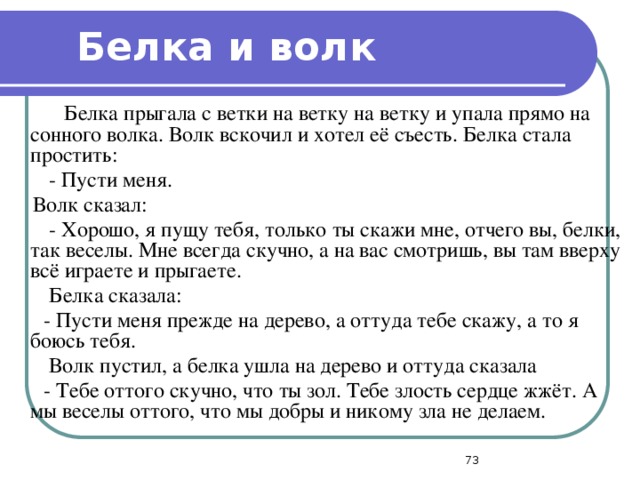 Белка и волк  Белка прыгала с ветки на ветку на ветку и упала прямо на сонного волка. Волк вскочил и хотел её съесть. Белка стала простить:  - Пусти меня.  Волк сказал:  - Хорошо, я пущу тебя, только ты скажи мне, отчего вы, белки, так веселы. Мне всегда скучно, а на вас смотришь, вы там вверху всё играете и прыгаете.  Белка сказала:  - Пусти меня прежде на дерево, а оттуда тебе скажу, а то я боюсь тебя.  Волк пустил, а белка ушла на дерево и оттуда сказала  - Тебе оттого скучно, что ты зол. Тебе злость сердце жжёт. А мы веселы оттого, что мы добры и никому зла не делаем.