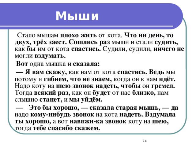 Мыши  Стало мышам плохо жить от кота. Что ни день, то двух, трёх заест. Сошлись раз мыши и стали судить, как бы им от кота спастись. Судили, судили, ничего не могли вздумать.  Вот одна мышка и сказала: —  Я вам скажу, как нам от кота спастись. Ведь мы потому и гибнем, что не знаем, когда он к нам идёт. Надо коту на шею звонок надеть, чтобы он гремел. Тогда всякий раз, как он будет от нас близко, нам слышно станет, и мы уйдём. —  Это бы хорошо, — сказала старая мышь, — да надо кому-нибудь звонок на кота надеть. Вздумала ты хорошо, а вот навяжи-ка звонок коту на шею, тогда тебе спасибо скажем.