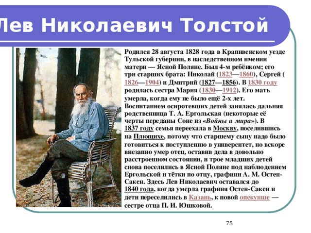 Лев Николаевич Толстой Родился 28 августа 1828 года в Крапивенском уезде Тульской губернии, в наследственном имении матери — Ясной Поляне. Был 4-м ребёнком; его три старших брата: Николай ( 1823 — 1860 ), Сергей ( 1826 — 1904 ) и Дмитрий ( 1827 — 1856 ). В 1830 году родилась сестра Мария ( 1830 — 1912 ). Его мать умерла, когда ему не было ещё 2-х лет. Воспитанием осиротевших детей занялась дальняя родственница Т. А. Ергольская (некоторые её черты переданы Соне из « Войны и мира »). В 1837 году семья переехала в Москву , поселившись на Плющихе , потому что старшему сыну надо было готовиться к поступлению в университет, но вскоре внезапно умер отец, оставив дела в довольно расстроенном состоянии, и трое младших детей снова поселились в Ясной Поляне под наблюдением Ергольской и тётки по отцу, графини А. М. Остен-Сакен. Здесь Лев Николаевич оставался до 1840 года , когда умерла графиня Остен-Сакен и дети переселились в Казань , к новой опекунше — сестре отца П. И. Юшковой.