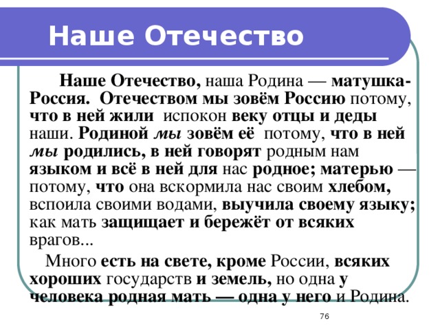 Наше Отечество   Наше Отечество, наша Родина — матушка-Россия.  Отечеством мы зовём Россию потому, что в ней жили испокон веку отцы и деды наши. Родиной мы зовём её потому, что в ней мы родились, в ней говорят родным нам языком и всё в ней для нас родное; матерью — потому, что она вскормила нас своим хлебом, вспоила своими водами, выучила своему языку; как мать защищает и бережёт от всяких врагов...  Много есть на свете, кроме России, всяких хороших государств и земель, но одна у человека родная мать — одна у него и Родина.