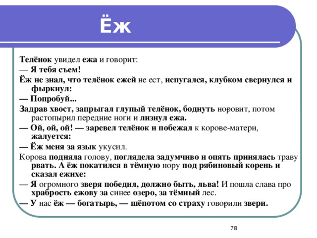 Ёж Телёнок увидел ежа и говорит: — Я тебя съем! Ёж не знал, что телёнок ежей не ест, испугался, клубком свернулся и фыркнул: —  Попробуй... Задрав хвост, запрыгал глупый телёнок, боднуть но­ровит, потом растопырил передние ноги и лизнул ежа. —  Ой, ой, ой! — заревел телёнок и побежал к коро­ве-матери, жалуется: —  Ёж меня за язык укусил. Корова подняла голову, поглядела задумчиво и опять принялась траву рвать. А ёж покатился в тёмную нору под рябиновый корень и сказал ежихе: — Я огромного зверя победил, должно быть, льва! И пошла слава про храбрость ежову за синее озеро,  за тёмный лес. —  У нас ёж — богатырь, — шёпотом со страху гово­рили звери.