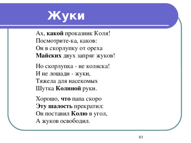 Жуки Ах, какой проказник Коля! Посмотрите-ка, каков: Он в скорлупку от ореха Майских двух запряг жуков! Но скорлупка - не коляска! И не лошади - жуки, Тяжела для насекомых Шутка Колиной руки.   Хорошо, что папа скоро Эту шалость прекратил: Он поставил Колю в угол, А жуков освободил.