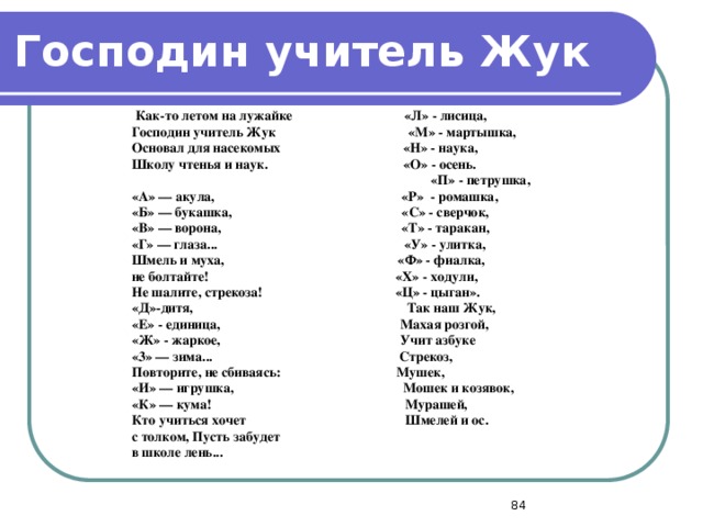 Господин учитель Жук   Как-то летом на лужайке «Л» - лисица, Господин учитель Жук «М» - мартышка, Основал для насекомых «Н» - наука, Школу чтенья и наук. «О» - осень.   «П» - петрушка, «А» — акула, «Р» - ромашка, «Б» — букашка, «С» - сверчок, «В» — ворона, «Т» - таракан, «Г» — глаза... «У» - улитка, Шмель и муха, «Ф» - фиалка, не болтайте! «Х» - ходули, Не шалите, стрекоза! «Ц» - цыган». «Д»-дитя, Так наш Жук, «Е» - единица, Махая розгой, «Ж» - жаркое, Учит азбуке «3» — зима... Стрекоз, Повторите, не сбиваясь: Мушек, «И» — игрушка, Мошек и козявок, «К» — кума! Мурашей, Кто учиться хочет Шмелей и ос. с толком, Пусть забудет в школе лень...