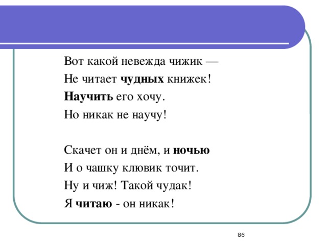 Вот какой невежда чижик — Не читает чудных книжек! Научить его хочу. Но никак не научу!   Скачет он и днём, и ночью И о чашку клювик точит. Ну и чиж! Такой чудак! Я читаю - он никак!