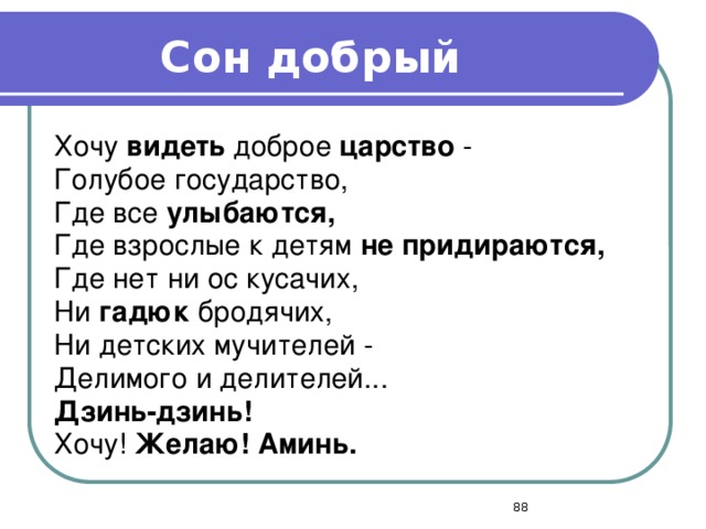 Сон добрый Хочу видеть доброе царство - Голубое государство, Где все улыбаются, Где взрослые к детям не придираются, Где нет ни ос кусачих, Ни гадюк бродячих, Ни детских мучителей - Делимого и делителей... Дзинь-дзинь! Хочу! Желаю! Аминь.