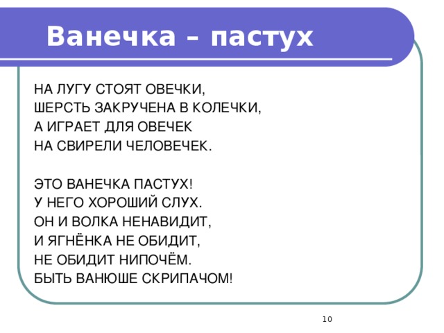 Ванечка – пастух  НА ЛУГУ СТОЯТ ОВЕЧКИ, ШЕРСТЬ ЗАКРУЧЕНА В КОЛЕЧКИ, А ИГРАЕТ ДЛЯ ОВЕЧЕК НА СВИРЕЛИ ЧЕЛОВЕЧЕК. ЭТО ВАНЕЧКА ПАСТУХ! У НЕГО ХОРОШИЙ СЛУХ. ОН И ВОЛКА НЕНАВИДИТ, И ЯГНЁНКА НЕ ОБИДИТ, НЕ ОБИДИТ НИПОЧЁМ. БЫТЬ ВАНЮШЕ СКРИПАЧОМ!