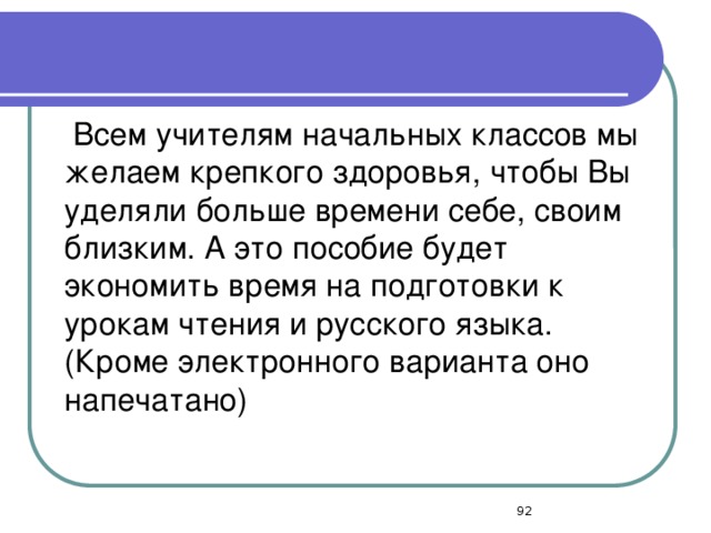 Всем учителям начальных классов мы желаем крепкого здоровья, чтобы Вы уделяли больше времени себе, своим близким. А это пособие будет экономить время на подготовки к урокам чтения и русского языка. (Кроме электронного варианта оно напечатано)