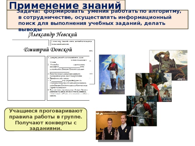 Применение знаний  Задача: формировать умения работать по алгоритму, в сотрудничестве, осуществлять информационный поиск для выполнения учебных заданий, делать выводы      Создание «Аллея славы Русского народа» Учащиеся проговаривают правила работы в группе. Получают конверты с заданиями.