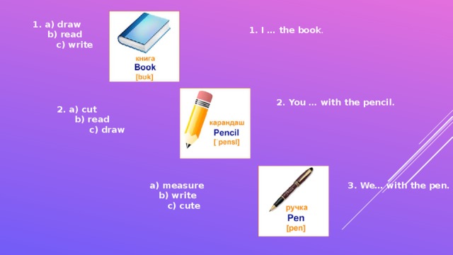 1. a) draw  b) read  c) write 1. I … the book . 2. You … with the pencil. 2. a) cut  b) read  c) draw measure 3. We… with the pen.  b) write  c) cute