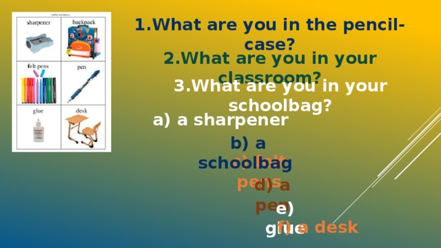 1.What are you in the pencil-case? 2.What are you in your classroom? 3.What are you in your schoolbag? a) a sharpener b) a schoolbag c) felt pens d) a pen e) glue f) a desk