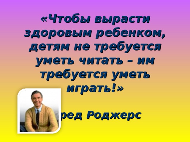 «Чтобы вырасти здоровым ребенком, детям не требуется уметь читать – им требуется уметь играть!»   Фред Роджерс