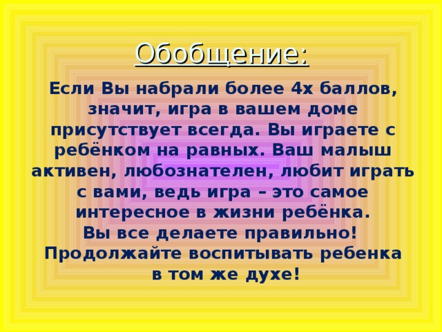 Обобщение:     Если Вы набрали более 4х баллов, значит, игра в вашем доме присутствует всегда. Вы играете с ребёнком на равных. Ваш малыш активен, любознателен, любит играть с вами, ведь игра – это самое интересное в жизни ребёнка. Вы все делаете правильно! Продолжайте воспитывать ребенка  в том же духе!